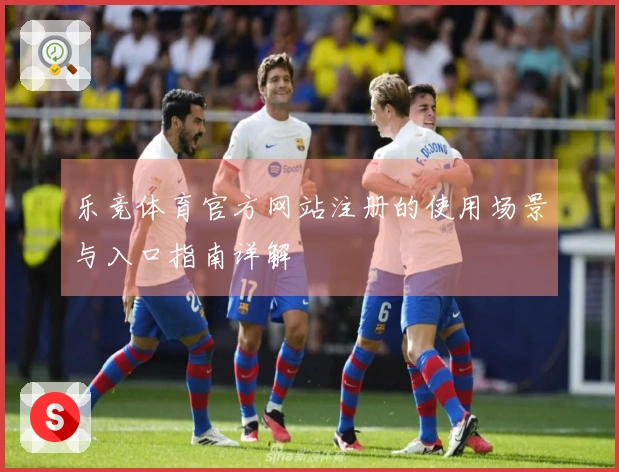乐竞体育官方网站注册的使用场景与入口指南详解