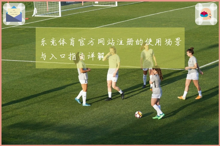 乐竞体育官方网站注册的使用场景与入口指南详解