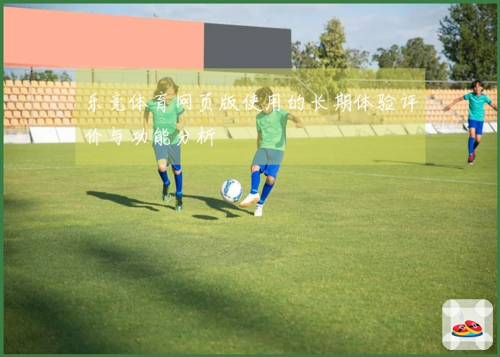 乐竞体育网页版使用的长期体验评价与功能分析