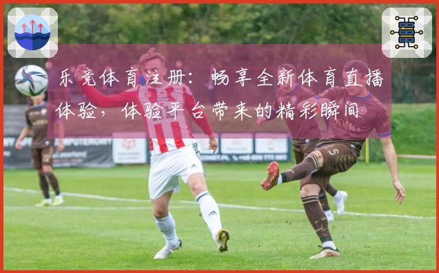 乐竞体育注册:畅享全新体育直播体验,体验平台带来的精彩瞬间