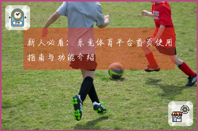 新人必看：乐竞体育平台首页使用指南与功能介绍