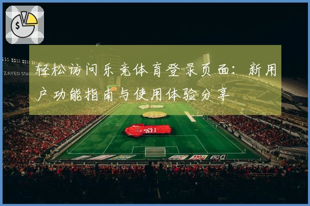 轻松访问乐竞体育登录页面：新用户功能指南与使用体验分享