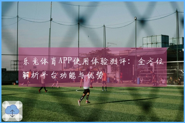 乐竞体育APP使用体验测评:全方位解析平台功能与优势