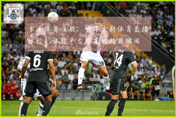 乐竞体育注册：畅享全新体育直播体验，体验平台带来的精彩瞬间