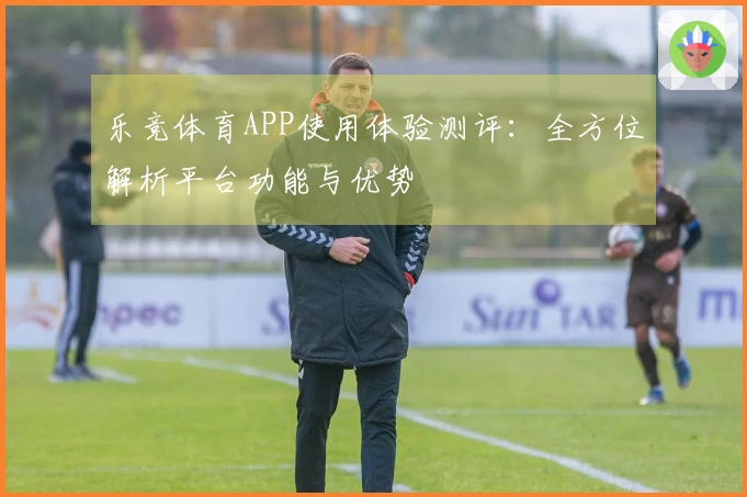 乐竞体育APP使用体验测评：全方位解析平台功能与优势