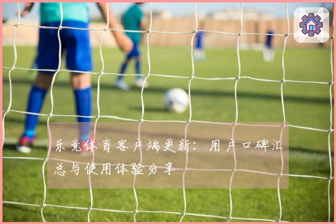 乐竞体育客户端更新：用户口碑汇总与使用体验分享