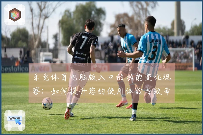 乐竞体育电脑版入口的功能变化观察：如何提升您的使用体验与效率